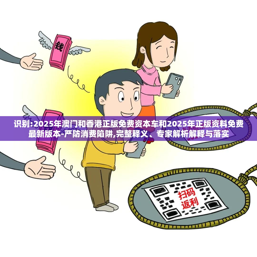 识别:2025年澳门和香港正版免费资本车和2025年正版资料免费最新版本-严防消费陷阱,完整释义、专家解析解释与落实
