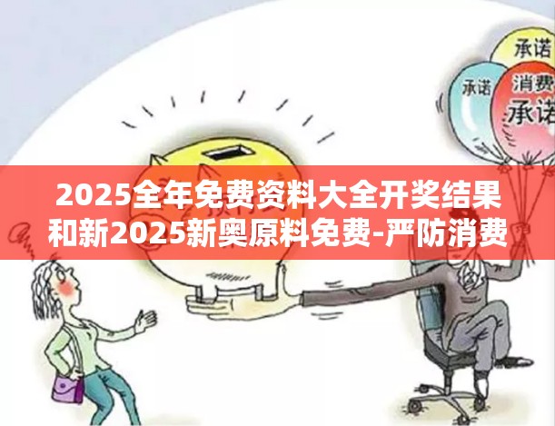 2025全年免费资料大全开奖结果和新2025新奥原料免费-严防消费陷阱,完整释义、专家解析解释与落实
