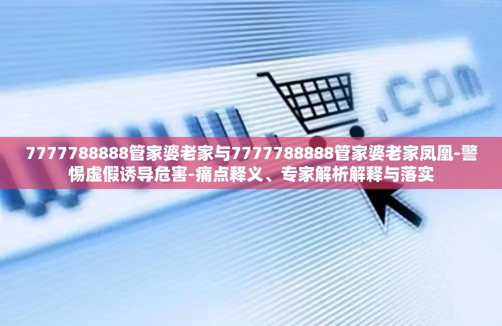 7777788888管家婆老家与7777788888管家婆老家凤凰-警惕虚假诱导危害-痛点释义、专家解析解释与落实