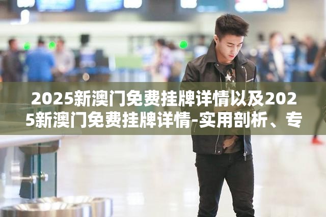 2025新澳门免费挂牌详情以及2025新澳门免费挂牌详情-实用剖析、专家解读解释与落实?