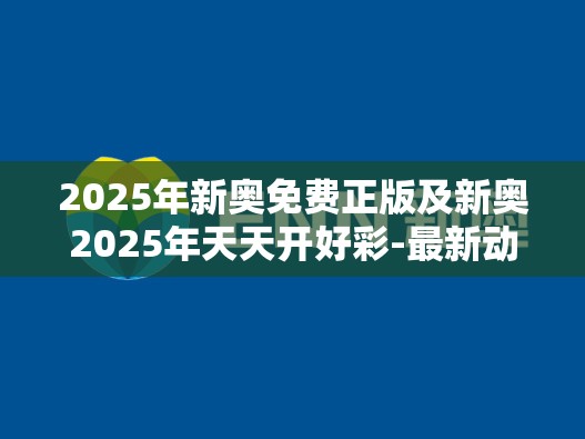 2025年新奥免费正版及新奥2025年天天开好彩-最新动态深度解析与前瞻视频报道